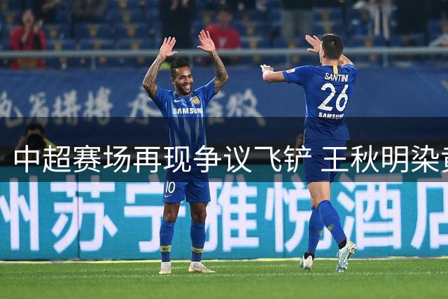 中超赛场再现争议飞铲 王秋明染黄引VAR介入讨论