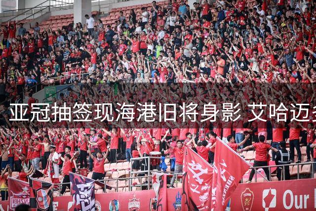 亚冠抽签现海港旧将身影 艾哈迈多夫引球迷追忆