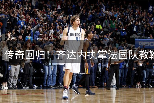 传奇回归！齐达内执掌法国队教鞭剑指2030世界杯
