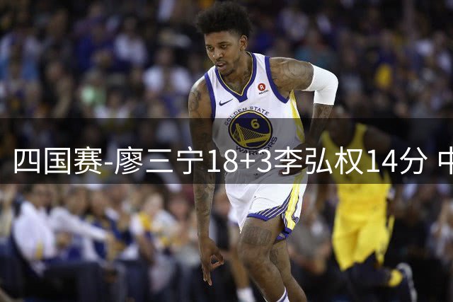 四国赛-廖三宁18+3李弘权14分 中国男篮胜格鲁吉亚