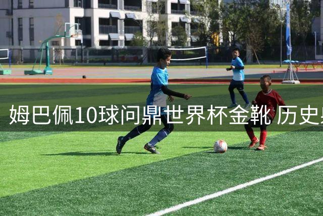 姆巴佩10球问鼎世界杯金靴 历史射手榜登顶创纪录