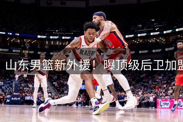 山东男篮新外援！曝顶级后卫加盟，携手高诗岩，邱彪冲击前四
