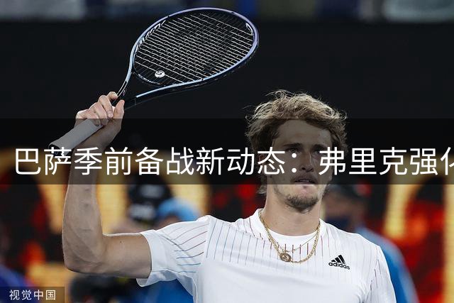 巴萨季前备战新动态：弗里克强化训练体系 两将仍处恢复期