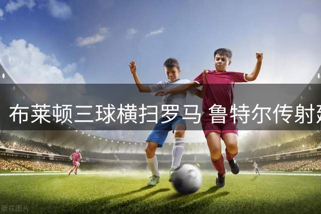 布莱顿三球横扫罗马 鲁特尔传射建功显锋芒