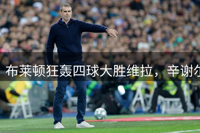 布莱顿狂轰四球大胜维拉，辛谢尔伍德闪电双响