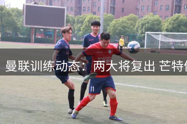 曼联训练动态：两大将复出 芒特仍缺席周末联赛