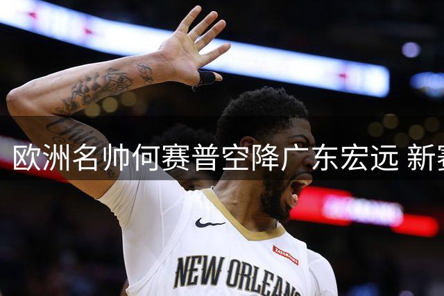 欧洲名帅何赛普空降广东宏远 新赛季剑指CBA四强席位