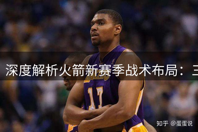 深度解析火箭新赛季战术布局：三套阵容轮换或成制胜法宝