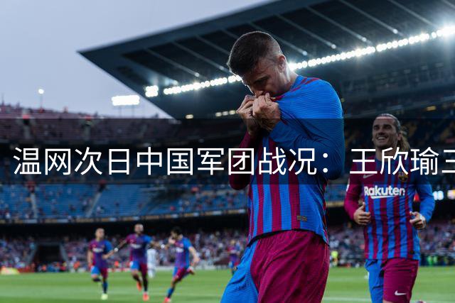 温网次日中国军团战况：王欣瑜三盘苦战获胜 五人挺进次轮