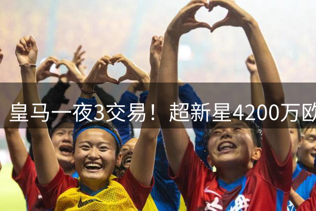 皇马一夜3交易！超新星4200万欧远走英超，穆帅再获强力前锋