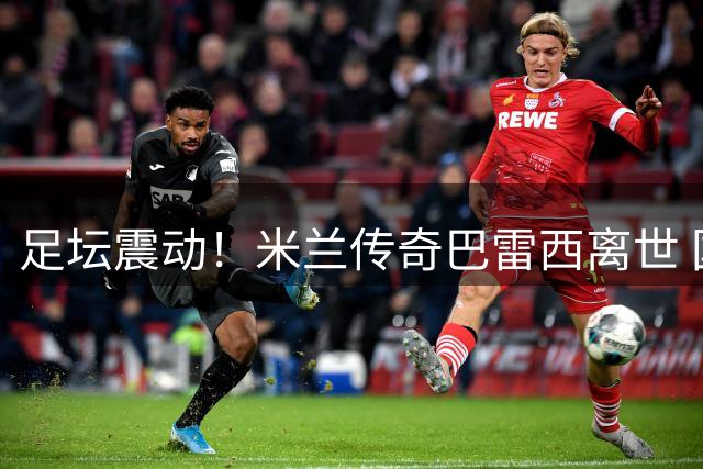 足坛震动！米兰传奇巴雷西离世 国米发文哀悼致敬